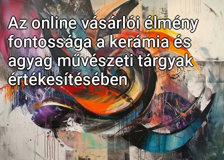 Az online vásárlói élmény fontossága a kerámia és agyag művészeti tárgyak értékesítésében