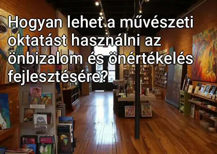 Hogyan lehet a művészeti oktatást használni az önbizalom és önértékelés fejlesztésére?