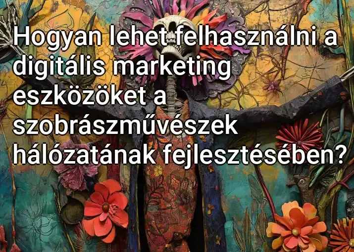 Hogyan lehet felhasználni a digitális marketing eszközöket a szobrászművészek hálózatának fejlesztésében?